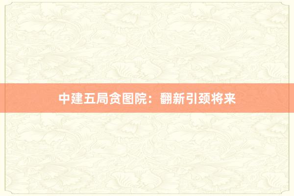 中建五局贪图院：翻新引颈将来