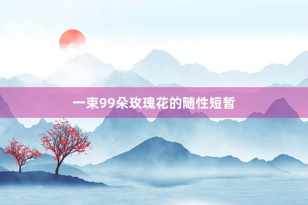 一束99朵玫瑰花的随性短暂